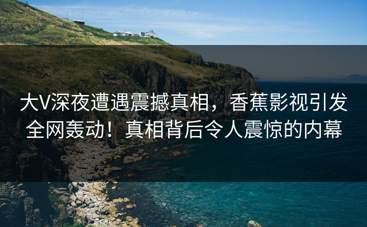 大V深夜遭遇震撼真相，香蕉影视引发全网轰动！真相背后令人震惊的内幕