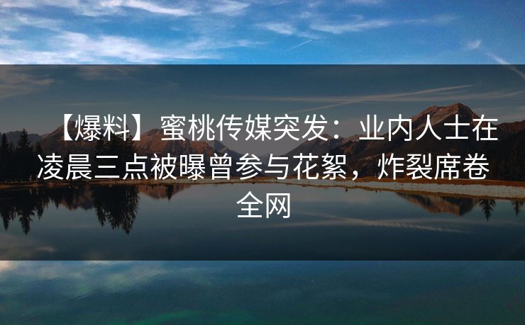 【爆料】蜜桃传媒突发：业内人士在凌晨三点被曝曾参与花絮，炸裂席卷全网