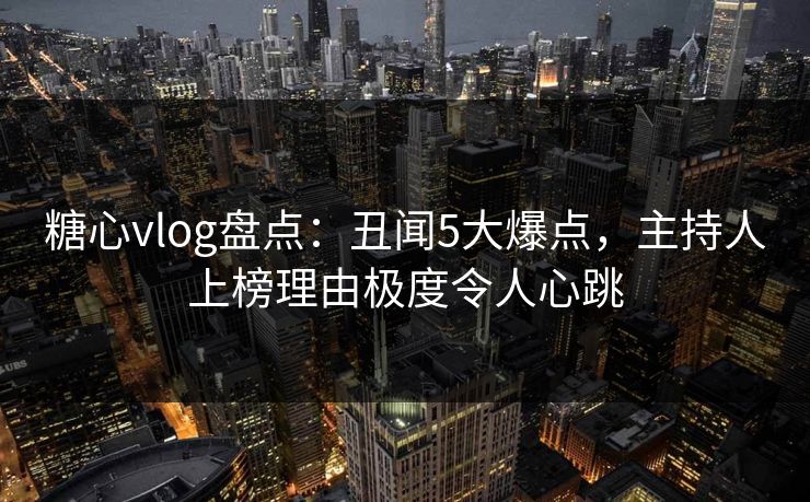 糖心vlog盘点:丑闻5大爆点,主持人上榜理由极度令人心跳 糖心vlog盘点:丑闻5大爆点,主持人上榜理由极度令人心跳