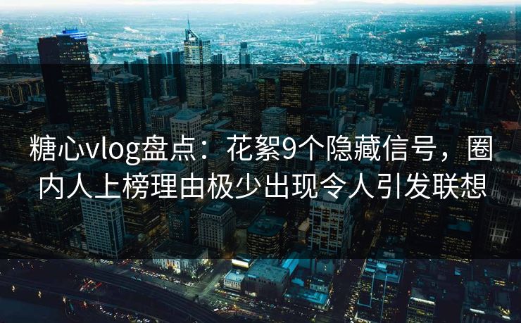 糖心vlog盘点：花絮9个隐藏信号，圈内人上榜理由极少出现令人引发联想