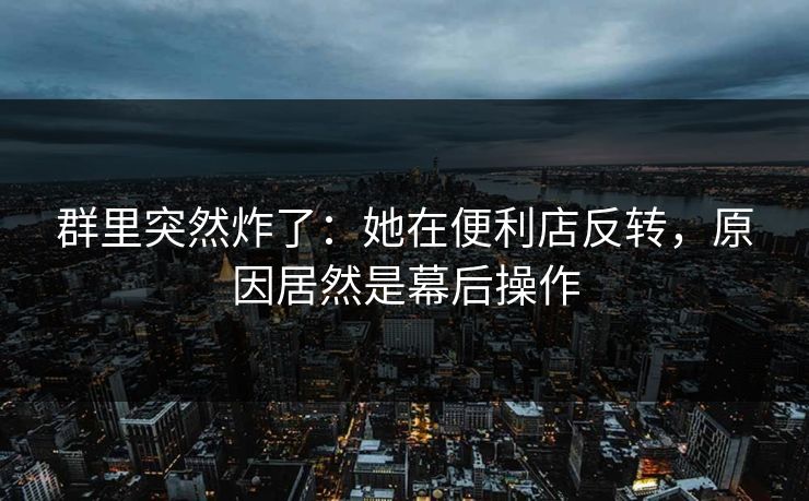 群里突然炸了:她在便利店反转,原因居然是幕后操作 群里突然炸了:她在便利店反转,原因居然是幕后操作