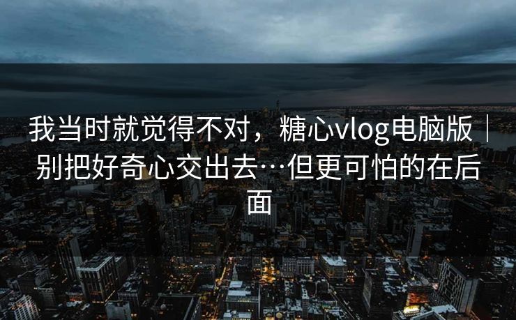我当时就觉得不对，糖心vlog电脑版｜别把好奇心交出去…但更可怕的在后面