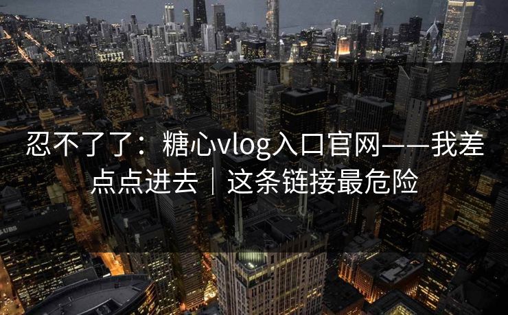 忍不了了:糖心vlog入口官网——我差点点进去|这条链接最危险 忍不了了:糖心vlog入口官网——我差点点进去|这条链接最危险