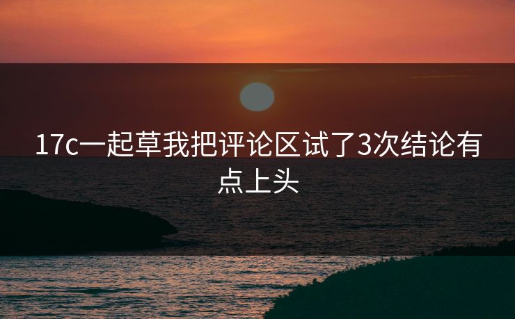 17c一起草我把评论区试了3次结论有点上头 17c一起草我把评论区试了3次结论有点上头