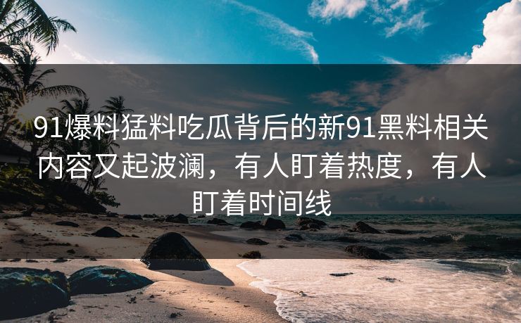 91爆料猛料吃瓜背后的新91黑料相关内容又起波澜,有人盯着热度,有人盯着时间线 91爆料猛料吃瓜背后的新91黑料相关内容又起波澜,有人盯着热度,有人盯着时间线
