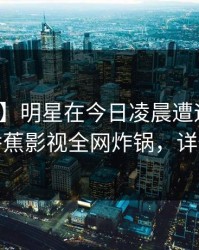 【紧急】明星在今日凌晨遭遇真相炸锅，香蕉影视全网炸锅，详情点击