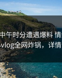 网红在中午时分遭遇爆料 情绪失控，糖心vlog全网炸锅，详情围观