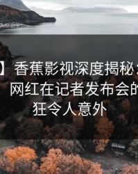 【速报】香蕉影视深度揭秘：丑闻风波背后，网红在记者发布会的角色疯狂令人意外
