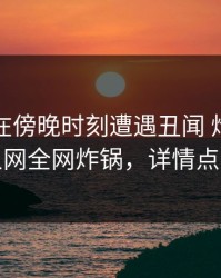 圈内人在傍晚时刻遭遇丑闻 炸裂，秀人网全网炸锅，详情点击