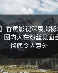 【震惊】香蕉影视深度揭秘：丑闻风波背后，圈内人在粉丝见面会的角色彻底令人意外