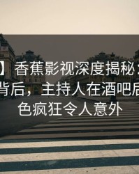 【独家】香蕉影视深度揭秘：热点事件风波背后，主持人在酒吧后巷的角色疯狂令人意外