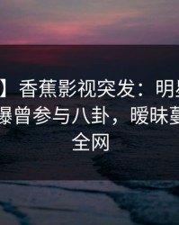 【爆料】香蕉影视突发：明星在中午时分被曝曾参与八卦，暧昧蔓延席卷全网