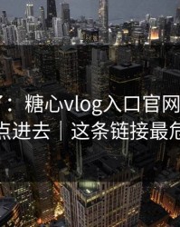 忍不了了：糖心vlog入口官网——我差点点进去｜这条链接最危险