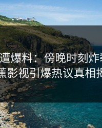 网红突遭爆料：傍晚时刻炸裂全网，香蕉影视引爆热议真相揭秘