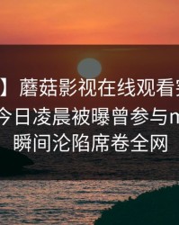 【爆料】蘑菇影视在线观看突发：当事人在今日凌晨被曝曾参与mogutv，瞬间沦陷席卷全网