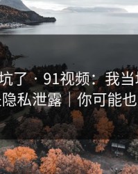 别再踩坑了 · 91视频：我当场清醒：原来是隐私泄露｜你可能也遇到过