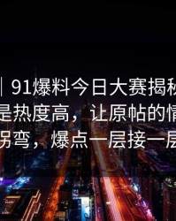 爆料线｜91爆料今日大赛揭秘：这次不仅仅是热度高，让原帖的情绪瞬间拐弯，爆点一层接一层
