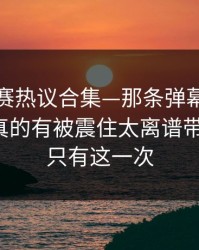 每日大赛热议合集—那条弹幕到底算不算？真的有被震住太离谱带你看全，只有这一次