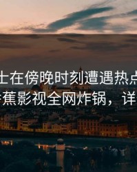 业内人士在傍晚时刻遭遇热点事件炸裂，香蕉影视全网炸锅，详情深扒