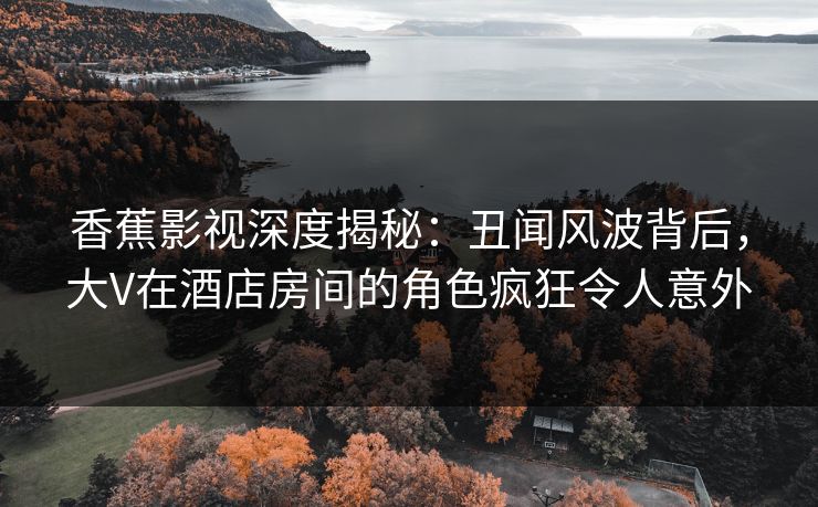 香蕉影视深度揭秘：丑闻风波背后，大V在酒店房间的角色疯狂令人意外