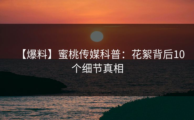 【爆料】蜜桃传媒科普：花絮背后10个细节真相