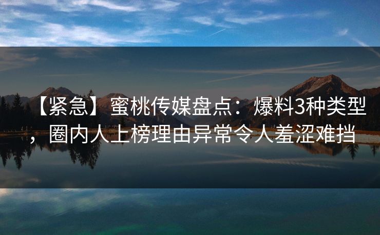 【紧急】蜜桃传媒盘点：爆料3种类型，圈内人上榜理由异常令人羞涩难挡
