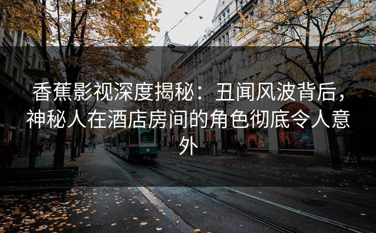 香蕉影视深度揭秘：丑闻风波背后，神秘人在酒店房间的角色彻底令人意外
