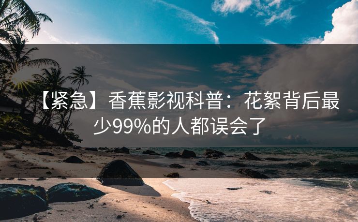 【紧急】香蕉影视科普：花絮背后最少99%的人都误会了