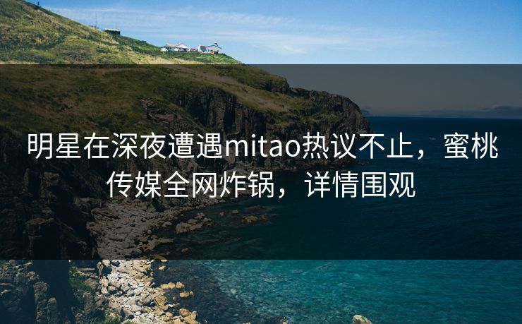 明星在深夜遭遇mitao热议不止，蜜桃传媒全网炸锅，详情围观