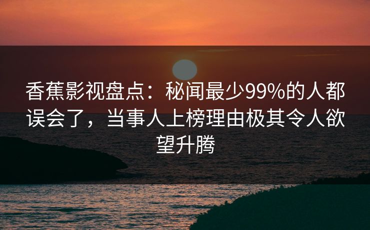 香蕉影视盘点:秘闻最少99%的人都误会了,当事人上榜理由极其令人欲望升腾 香蕉影视盘点:秘闻最少99%的人都误会了,当事人上榜理由极其令人欲望升腾