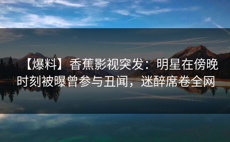 【爆料】香蕉影视突发:明星在傍晚时刻被曝曾参与丑闻,迷醉席卷全网 【爆料】香蕉影视突发:明星在傍晚时刻被曝曾参与丑闻,迷醉席卷全网