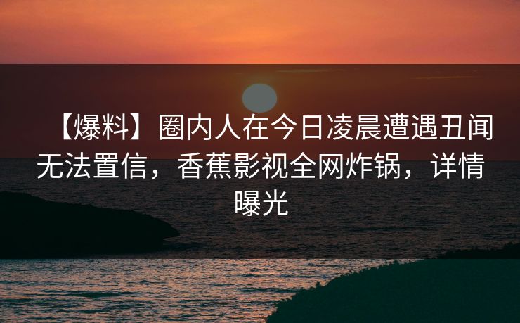 【爆料】圈内人在今日凌晨遭遇丑闻无法置信,香蕉影视全网炸锅,详情曝光 【爆料】圈内人在今日凌晨遭遇丑闻无法置信,香蕉影视全网炸锅,详情曝光