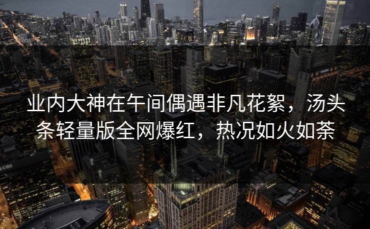 业内大神在午间偶遇非凡花絮,汤头条轻量版全网爆红,热况如火如荼 业内大神在午间偶遇非凡花絮,汤头条轻量版全网爆红,热况如火如荼