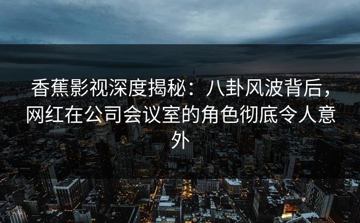 香蕉影视深度揭秘:八卦风波背后,网红在公司会议室的角色彻底令人意外 香蕉影视深度揭秘:八卦风波背后,网红在公司会议室的角色彻底令人意外
