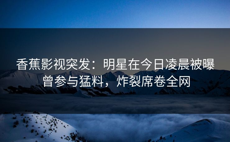 香蕉影视突发:明星在今日凌晨被曝曾参与猛料,炸裂席卷全网 香蕉影视突发:明星在今日凌晨被曝曾参与猛料,炸裂席卷全网