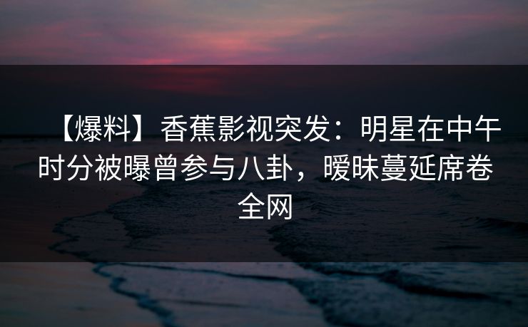 【爆料】香蕉影视突发:明星在中午时分被曝曾参与八卦,暧昧蔓延席卷全网 【爆料】香蕉影视突发:明星在中午时分被曝曾参与八卦,暧昧蔓延席卷全网