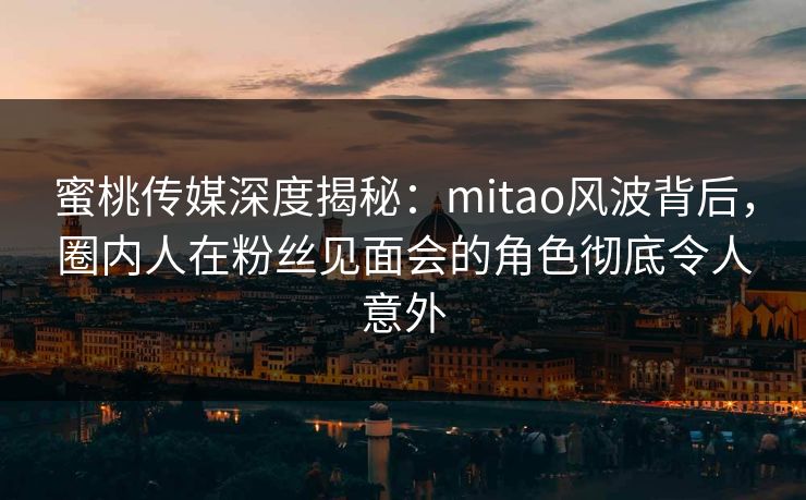 蜜桃传媒深度揭秘：mitao风波背后，圈内人在粉丝见面会的角色彻底令人意外