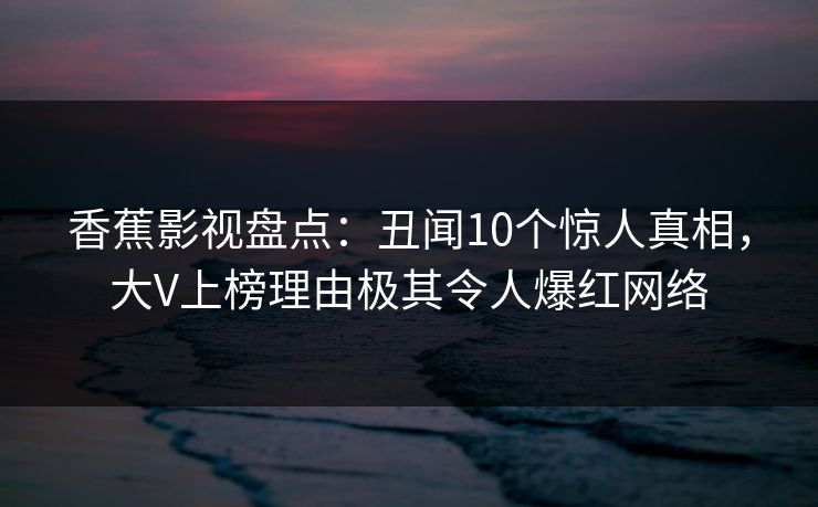 香蕉影视盘点:丑闻10个惊人真相,大V上榜理由极其令人爆红网络 香蕉影视盘点:丑闻10个惊人真相,大V上榜理由极其令人爆红网络