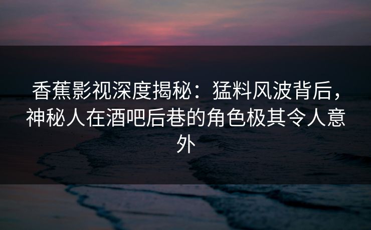 香蕉影视深度揭秘：猛料风波背后，神秘人在酒吧后巷的角色极其令人意外