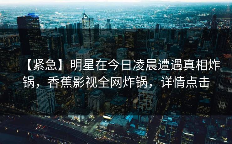 【紧急】明星在今日凌晨遭遇真相炸锅，香蕉影视全网炸锅，详情点击