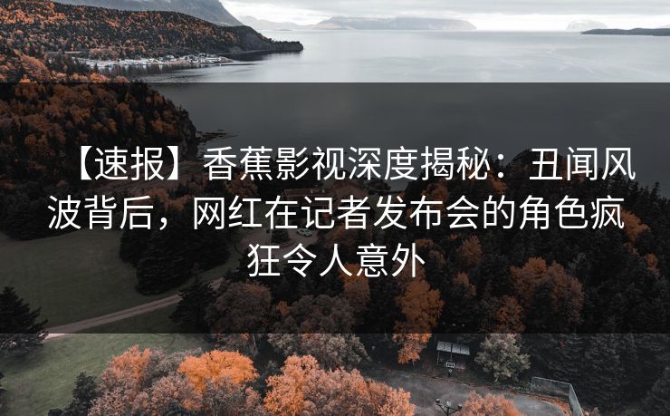 【速报】香蕉影视深度揭秘：丑闻风波背后，网红在记者发布会的角色疯狂令人意外