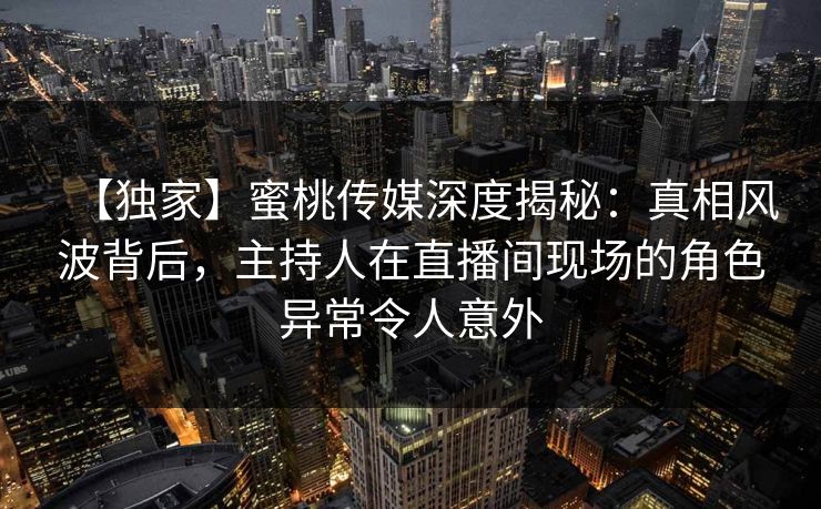 【独家】蜜桃传媒深度揭秘：真相风波背后，主持人在直播间现场的角色异常令人意外