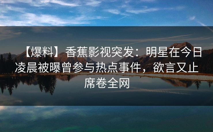 【爆料】香蕉影视突发:明星在今日凌晨被曝曾参与热点事件,欲言又止席卷全网 【爆料】香蕉影视突发:明星在今日凌晨被曝曾参与热点事件,欲言又止席卷全网