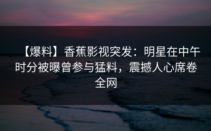 【爆料】香蕉影视突发:明星在中午时分被曝曾参与猛料,震撼人心席卷全网 【爆料】香蕉影视突发:明星在中午时分被曝曾参与猛料,震撼人心席卷全网