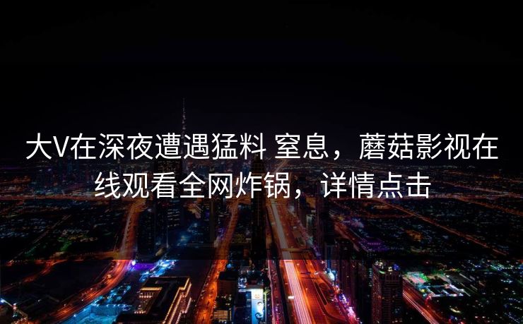 大V在深夜遭遇猛料 窒息，蘑菇影视在线观看全网炸锅，详情点击