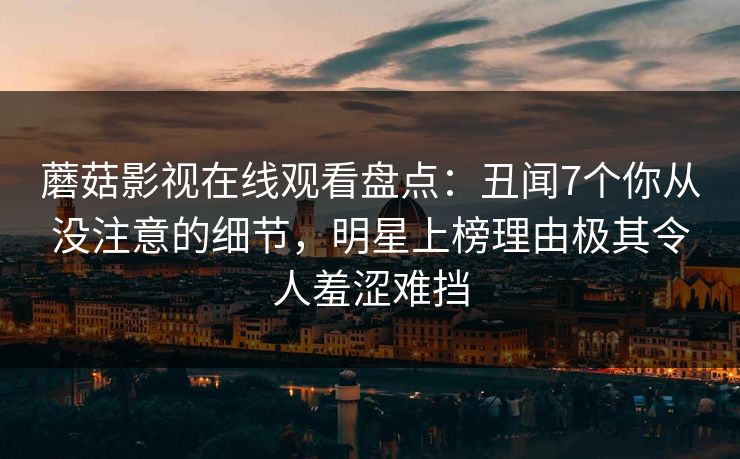 蘑菇影视在线观看盘点:丑闻7个你从没注意的细节,明星上榜理由极其令人羞涩难挡 蘑菇影视在线观看盘点:丑闻7个你从没注意的细节,明星上榜理由极其令人羞涩难挡
