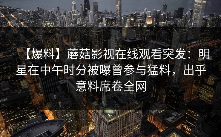 【爆料】蘑菇影视在线观看突发:明星在中午时分被曝曾参与猛料,出乎意料席卷全网 【爆料】蘑菇影视在线观看突发:明星在中午时分被曝曾参与猛料,出乎意料席卷全网