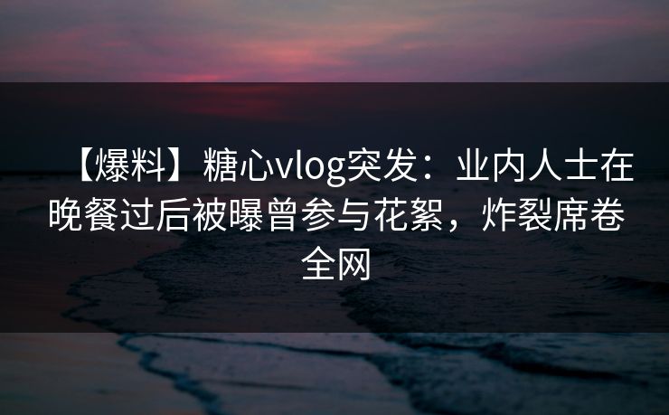 【爆料】糖心vlog突发:业内人士在晚餐过后被曝曾参与花絮,炸裂席卷全网 【爆料】糖心vlog突发:业内人士在晚餐过后被曝曾参与花絮,炸裂席卷全网
