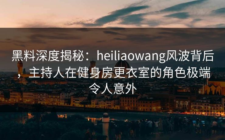 黑料深度揭秘：heiliaowang风波背后，主持人在健身房更衣室的角色极端令人意外
