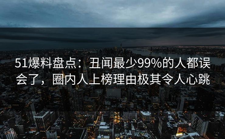 51爆料盘点：丑闻最少99%的人都误会了，圈内人上榜理由极其令人心跳